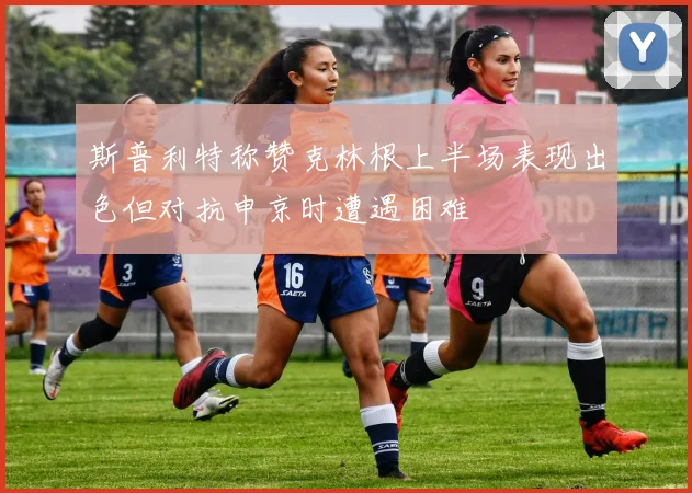 斯普利特称赞克林根上半场表现出色但对抗申京时遭遇困难