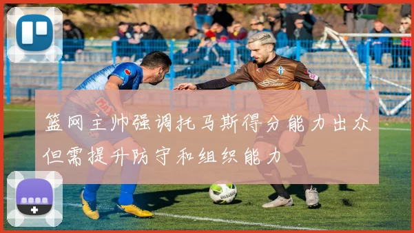 篮网主帅强调托马斯得分能力出众但需提升防守和组织能力