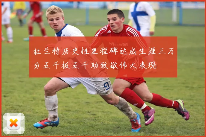 杜兰特历史性里程碑达成生涯三万分五千板五千助致敬伟大表现
