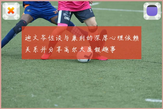 迪文岑佐谈与康利的深厚心理依赖关系并分享高尔夫度假趣事