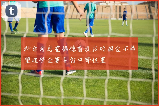 科尔考虑霍福德首发应对掘金不希望追梦全赛季打中锋位置