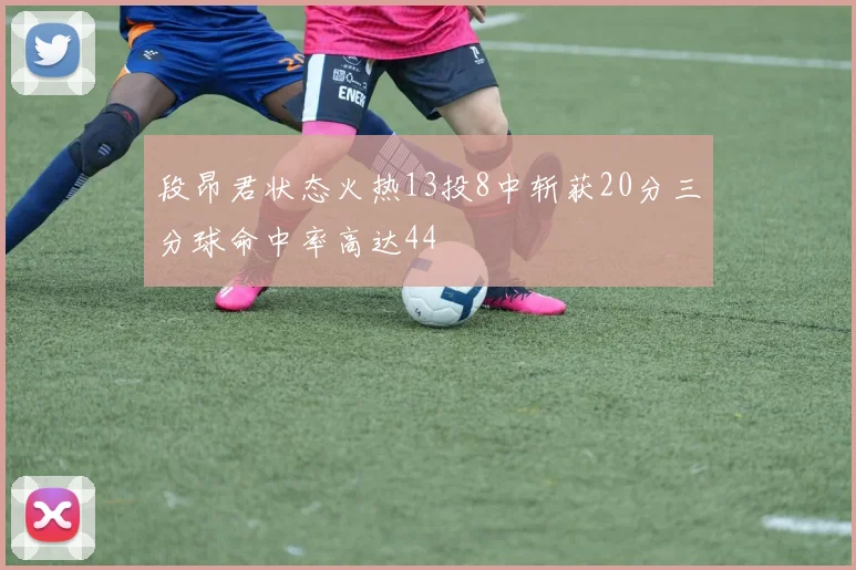 段昂君状态火热13投8中斩获20分三分球命中率高达44