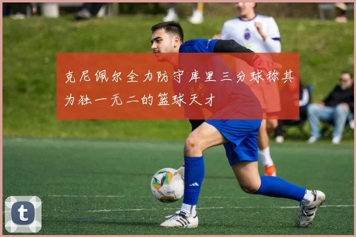 克尼佩尔全力防守库里三分球称其为独一无二的篮球天才