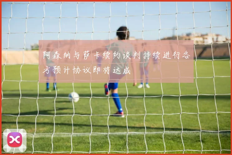 阿森纳与萨卡续约谈判持续进行各方预计协议即将达成