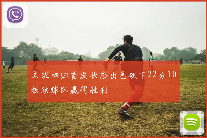 文班回归首发状态出色砍下22分10板助球队赢得胜利