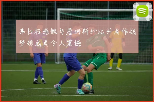 弗拉格感慨与詹姆斯科比并肩作战梦想成真令人震撼