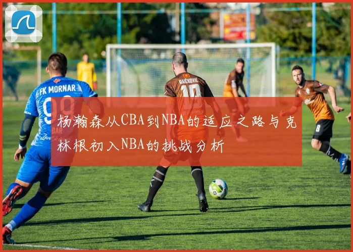 杨瀚森从CBA到NBA的适应之路与克林根初入NBA的挑战分析