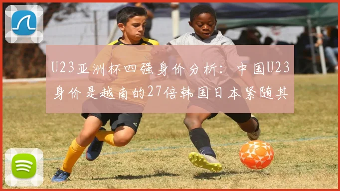 U23亚洲杯四强身价分析：中国U23身价是越南的27倍韩国日本紧随其后