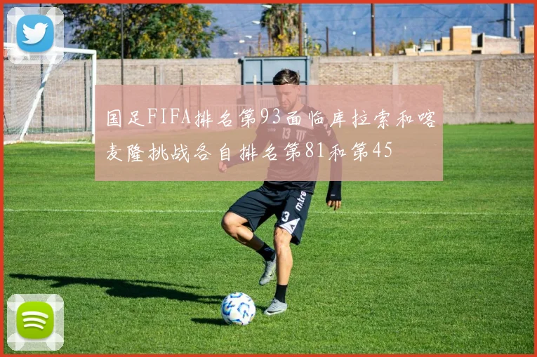 国足FIFA排名第93面临库拉索和喀麦隆挑战各自排名第81和第45