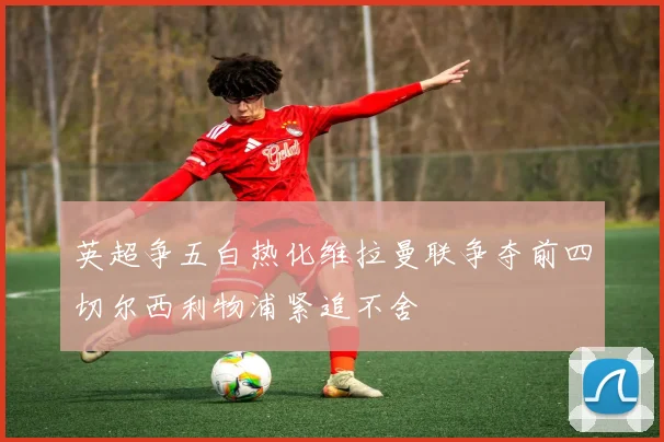英超争五白热化维拉曼联争夺前四切尔西利物浦紧追不舍