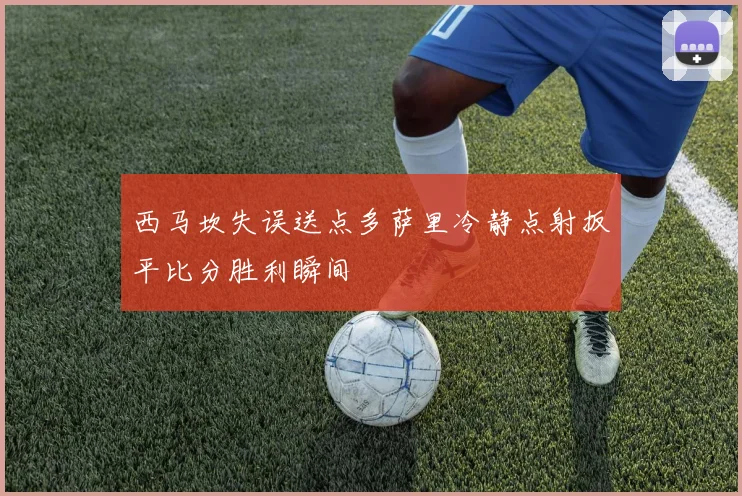 西马坎失误送点多萨里冷静点射扳平比分胜利瞬间