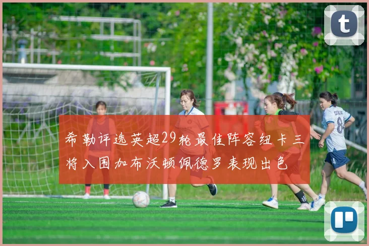 希勒评选英超29轮最佳阵容纽卡三将入围加布沃顿佩德罗表现出色