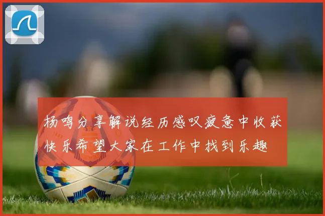 杨鸣分享解说经历感叹疲惫中收获快乐希望大家在工作中找到乐趣