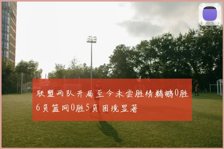 联盟两队开局至今未尝胜绩鹈鹕0胜6负篮网0胜5负困境显著