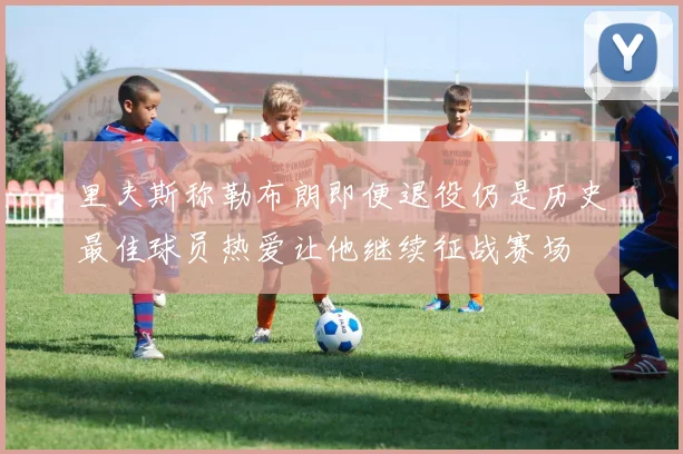 里夫斯称勒布朗即便退役仍是历史最佳球员热爱让他继续征战赛场