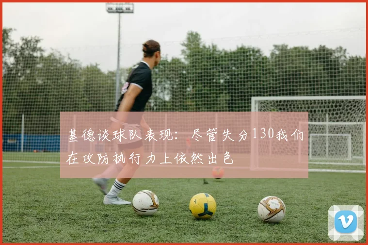 基德谈球队表现：尽管失分130我们在攻防执行力上依然出色
