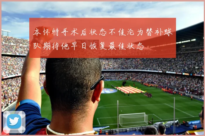 本怀特手术后状态不佳沦为替补球队期待他早日恢复最佳状态