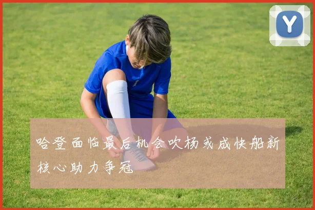 哈登面临最后机会吹杨或成快船新核心助力争冠