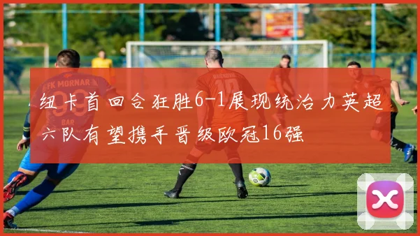 纽卡首回合狂胜6-1展现统治力英超六队有望携手晋级欧冠16强