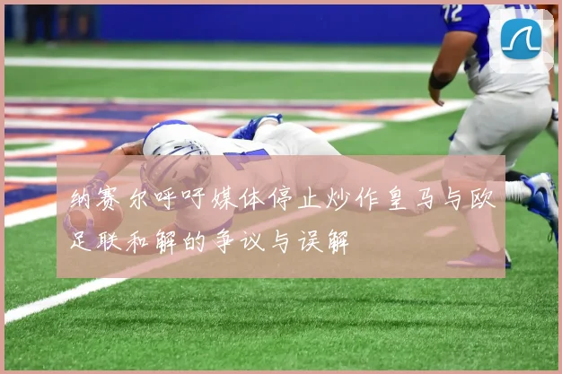 纳赛尔呼吁媒体停止炒作皇马与欧足联和解的争议与误解