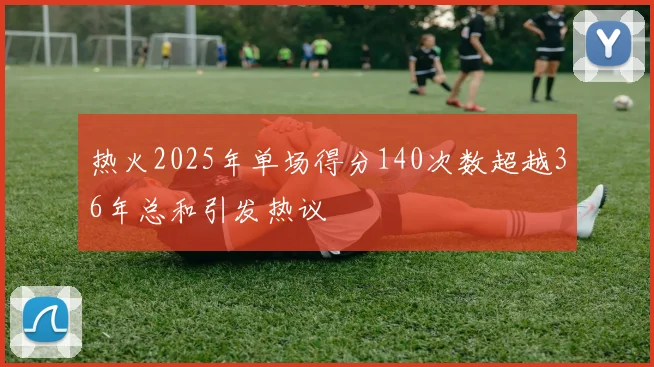 热火2025年单场得分140次数超越36年总和引发热议