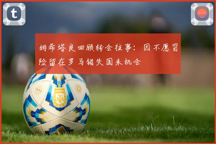 姆希塔良回顾转会往事：因不愿冒险留在罗马错失国米机会