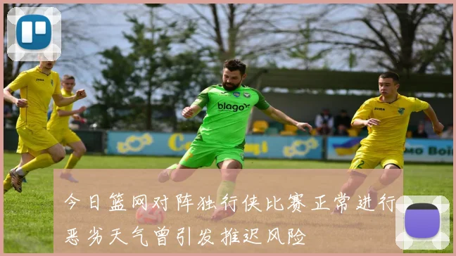 今日篮网对阵独行侠比赛正常进行恶劣天气曾引发推迟风险