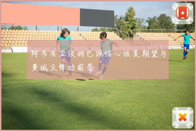 阿韦洛亚谈姆巴佩信心恢复期望与曼城交锋的前景