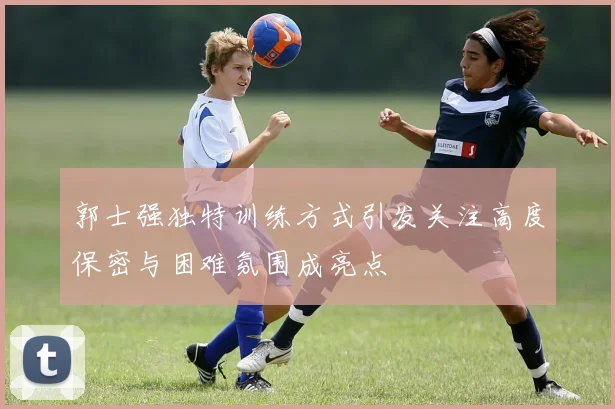 郭士强独特训练方式引发关注高度保密与困难氛围成亮点