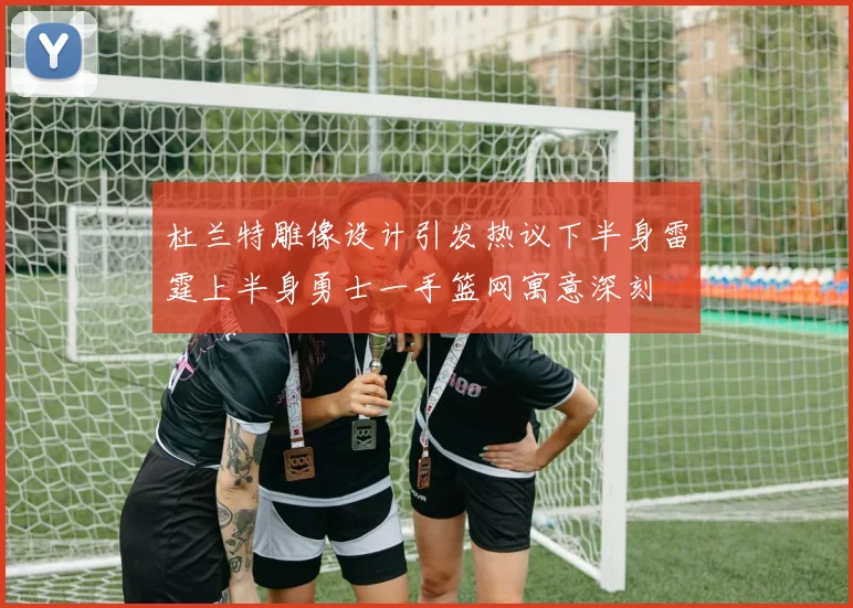 杜兰特雕像设计引发热议下半身雷霆上半身勇士一手篮网寓意深刻