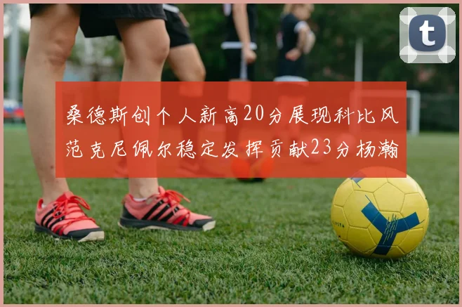 桑德斯创个人新高20分展现科比风范克尼佩尔稳定发挥贡献23分杨瀚森短短2分钟斩获4分